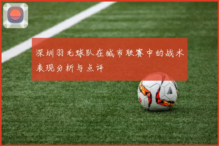 深圳羽毛球队在城市联赛中的战术表现分析与点评