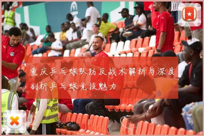 重庆乒乓球队防反战术解析与深度剖析乒乓球竞技魅力