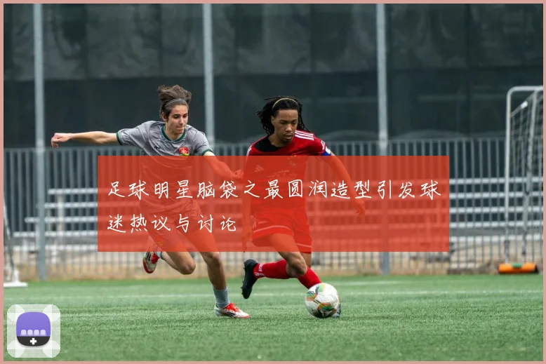 足球明星脑袋之最圆润造型引发球迷热议与讨论
