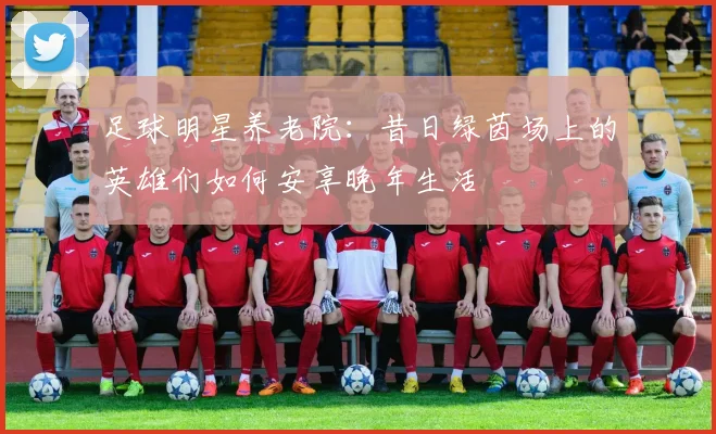 足球明星养老院：昔日绿茵场上的英雄们如何安享晚年生活