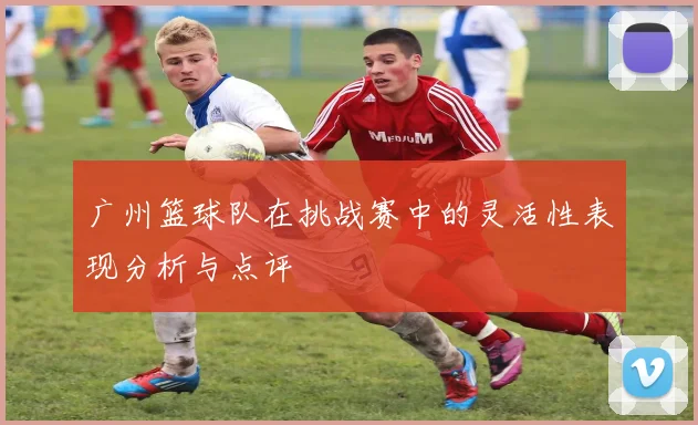 广州篮球队在挑战赛中的灵活性表现分析与点评