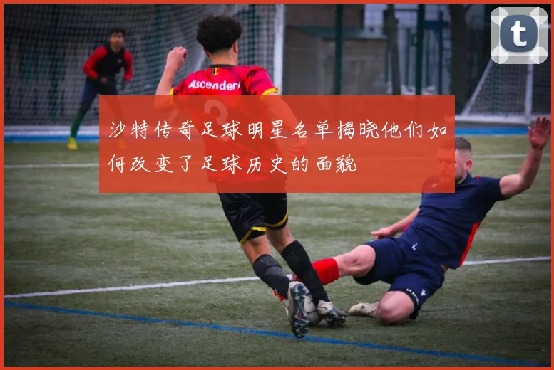 沙特传奇足球明星名单揭晓他们如何改变了足球历史的面貌