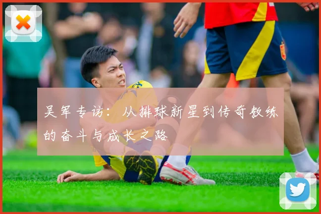 吴军专访：从排球新星到传奇教练的奋斗与成长之路