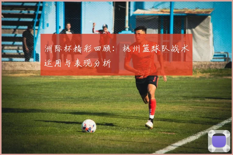 洲际杯精彩回顾：杭州篮球队战术运用与表现分析