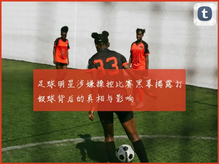 足球明星涉嫌操控比赛黑幕揭露打假球背后的真相与影响