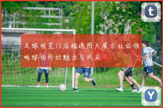 足球明星门店精选图片展示让你领略球场外的魅力与风采