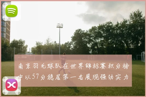 南京羽毛球队在世界锦标赛积分榜中以57分稳居第一名展现强劲实力