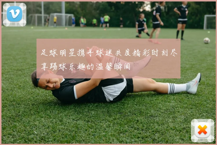 足球明星携手球迷共度精彩时刻尽享踢球乐趣的温馨瞬间