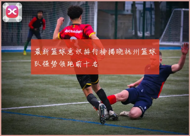 最新篮球意识排行榜揭晓杭州篮球队强势领跑前十名