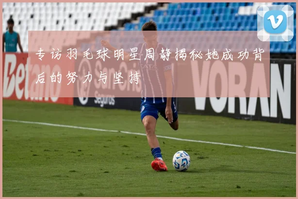 专访羽毛球明星周静揭秘她成功背后的努力与坚持