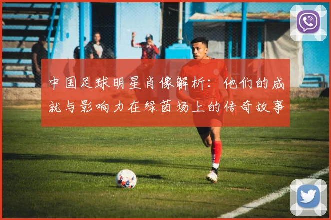 中国足球明星肖像解析：他们的成就与影响力在绿茵场上的传奇故事