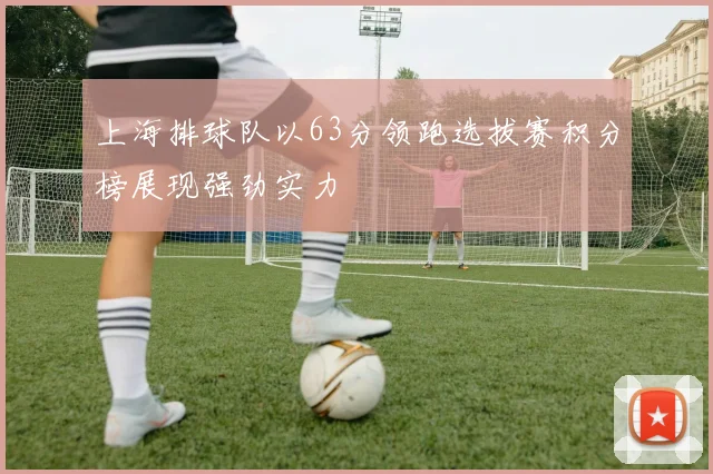 上海排球队以63分领跑选拔赛积分榜展现强劲实力