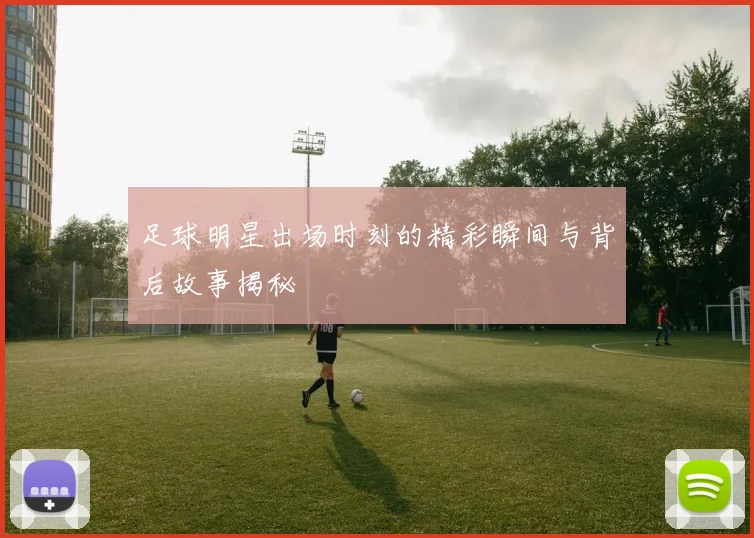 足球明星出场时刻的精彩瞬间与背后故事揭秘