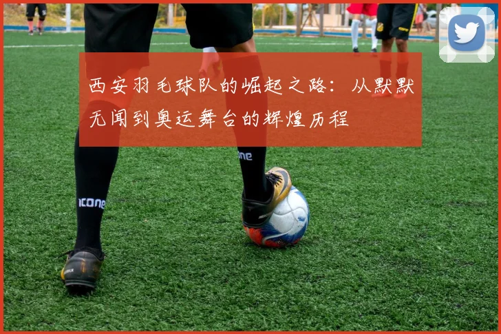 西安羽毛球队的崛起之路：从默默无闻到奥运舞台的辉煌历程