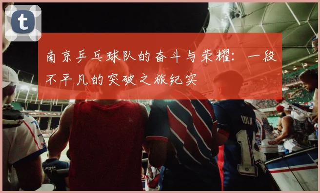 南京乒乓球队的奋斗与荣耀：一段不平凡的突破之旅纪实