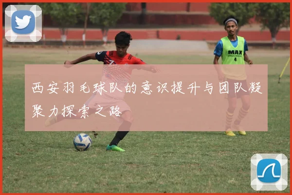 西安羽毛球队的意识提升与团队凝聚力探索之路