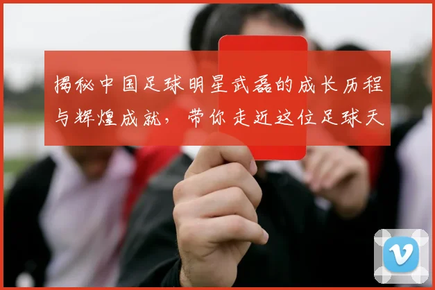 揭秘中国足球明星武磊的成长历程与辉煌成就，带你走近这位足球天才的故事