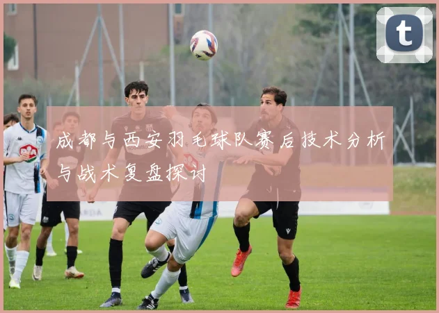 成都与西安羽毛球队赛后技术分析与战术复盘探讨