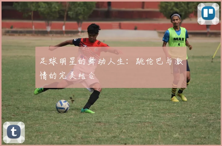 足球明星的舞动人生：跳伦巴与激情的完美结合