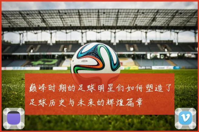 巅峰时期的足球明星们如何塑造了足球历史与未来的辉煌篇章